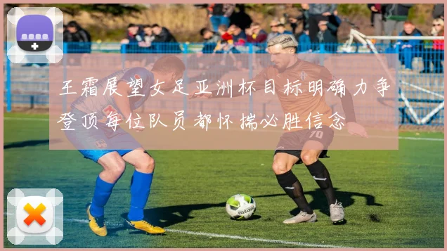 王霜展望女足亚洲杯目标明确力争登顶每位队员都怀揣必胜信念