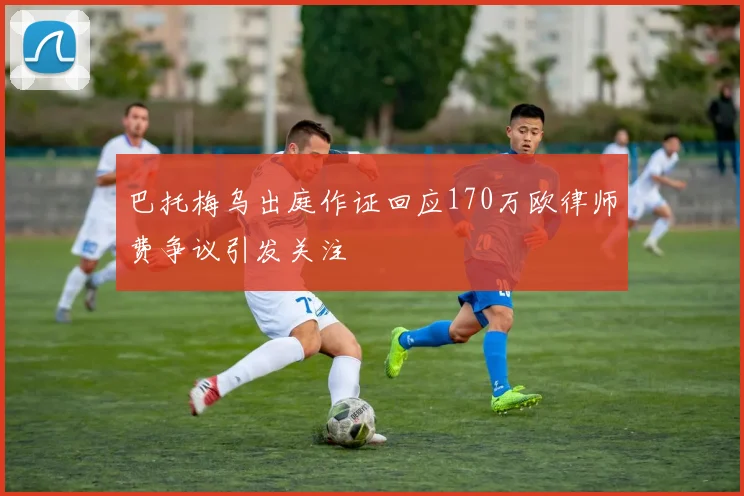 巴托梅乌出庭作证回应170万欧律师费争议引发关注