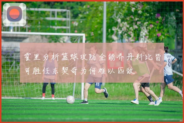 霍里分析篮球攻防全能乔丹科比皆可胜任东契奇为何难以匹敌