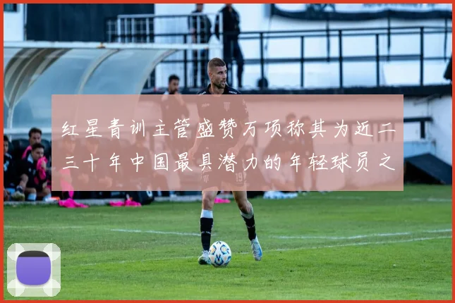 红星青训主管盛赞万项称其为近二三十年中国最具潜力的年轻球员之一