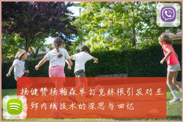 杨健赞杨瀚森单打克林根引发对王治郅内线技术的深思与回忆