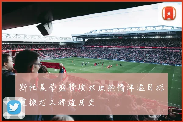 斯帕莱蒂盛赞埃尔坎热情洋溢目标重振尤文辉煌历史