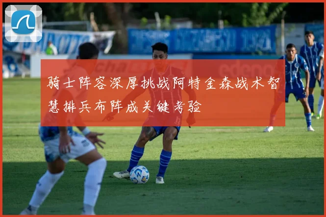 骑士阵容深厚挑战阿特金森战术智慧排兵布阵成关键考验