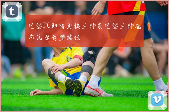 巴黎FC即将更换主帅前巴黎主帅孔布瓦尔有望接任