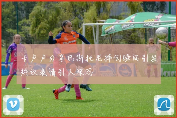 卡卢卢分享巴斯托尼摔倒瞬间引发热议表情引人深思