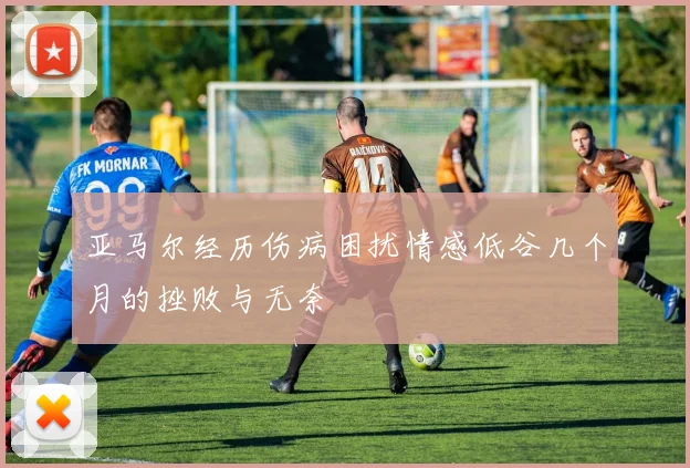 亚马尔经历伤病困扰情感低谷几个月的挫败与无奈
