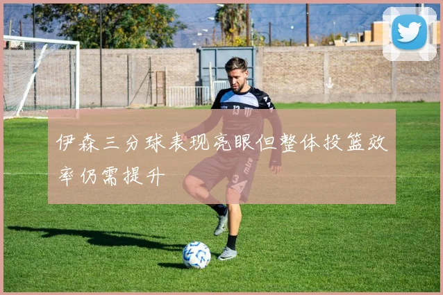 伊森三分球表现亮眼但整体投篮效率仍需提升