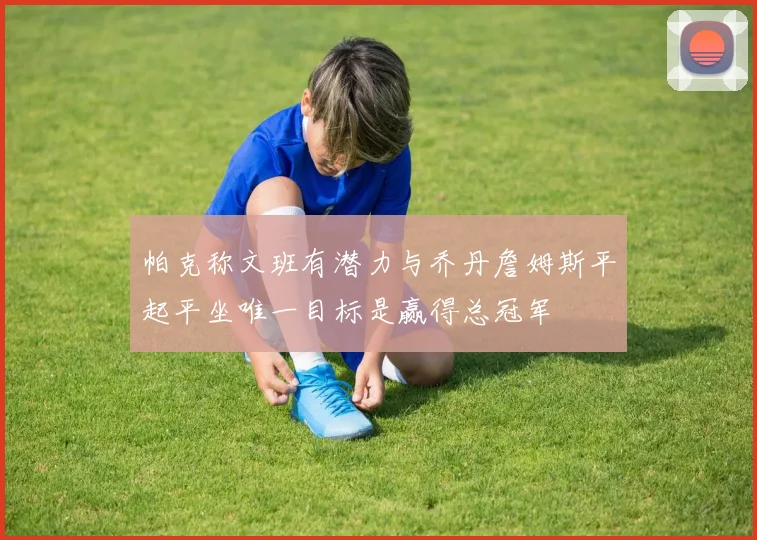 帕克称文班有潜力与乔丹詹姆斯平起平坐唯一目标是赢得总冠军