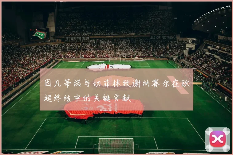 因凡蒂诺与切菲林致谢纳赛尔在欧超终结中的关键贡献