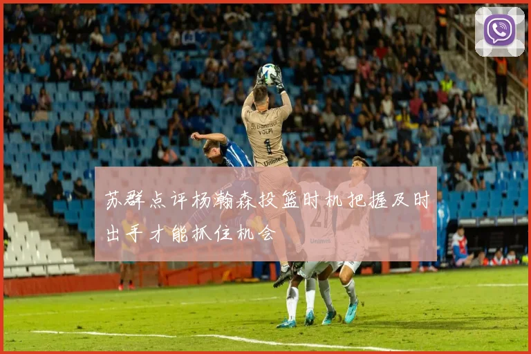 苏群点评杨瀚森投篮时机把握及时出手才能抓住机会