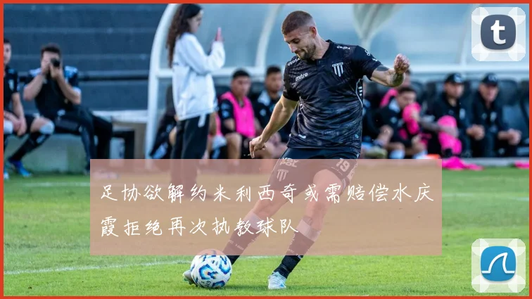 足协欲解约米利西奇或需赔偿水庆霞拒绝再次执教球队