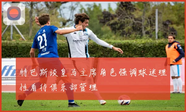 特巴斯谈皇马主席角色强调球迷理性看待俱乐部管理