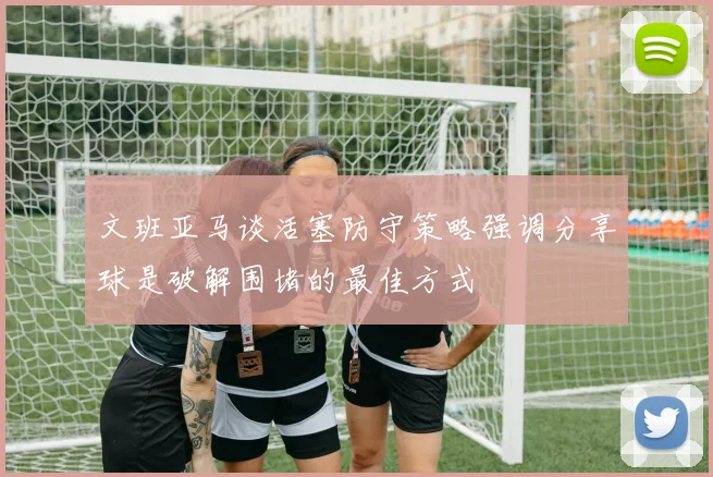 文班亚马谈活塞防守策略强调分享球是破解围堵的最佳方式