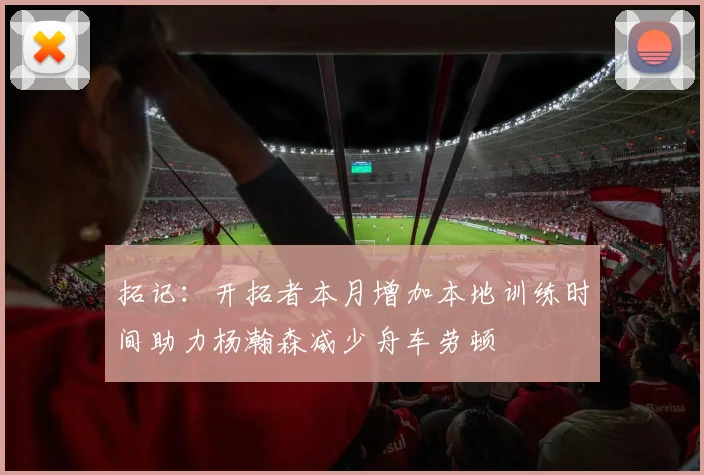 拓记：开拓者本月增加本地训练时间助力杨瀚森减少舟车劳顿