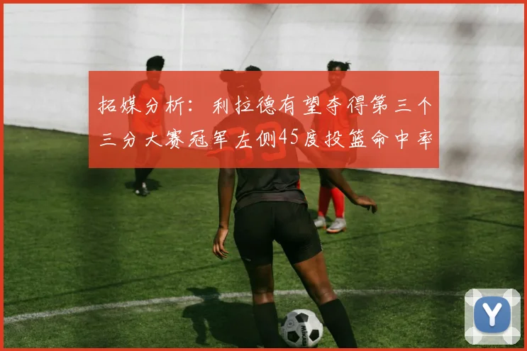 拓媒分析：利拉德有望夺得第三个三分大赛冠军左侧45度投篮命中率惊人