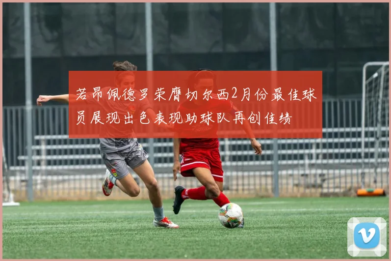 若昂佩德罗荣膺切尔西2月份最佳球员展现出色表现助球队再创佳绩