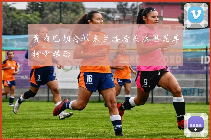 费内巴切与AC米兰接洽关注恩昆库转会动态