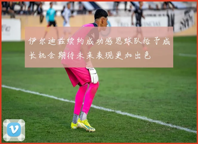 伊尔迪兹续约成功感恩球队给予成长机会期待未来表现更加出色