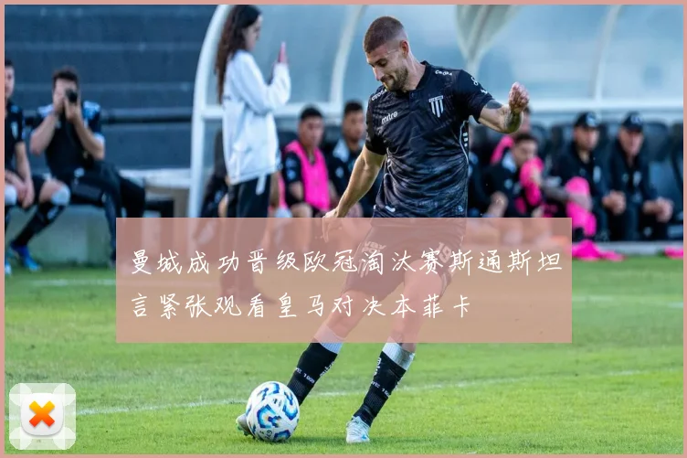 曼城成功晋级欧冠淘汰赛斯通斯坦言紧张观看皇马对决本菲卡