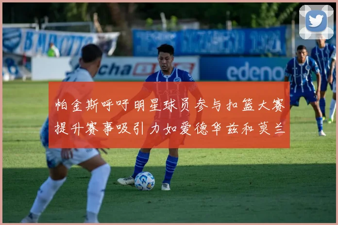 帕金斯呼吁明星球员参与扣篮大赛提升赛事吸引力如爱德华兹和莫兰特等人