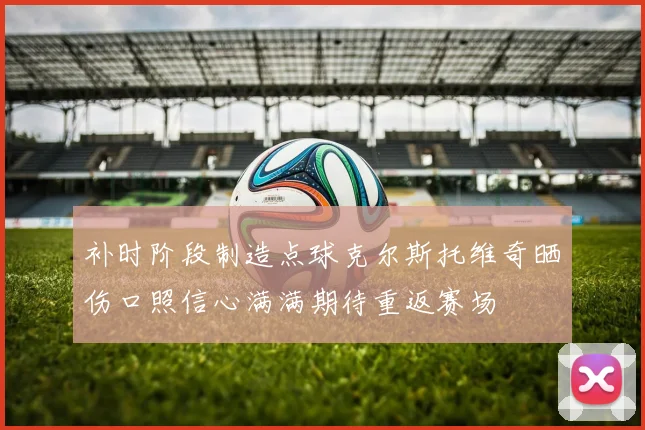 补时阶段制造点球克尔斯托维奇晒伤口照信心满满期待重返赛场
