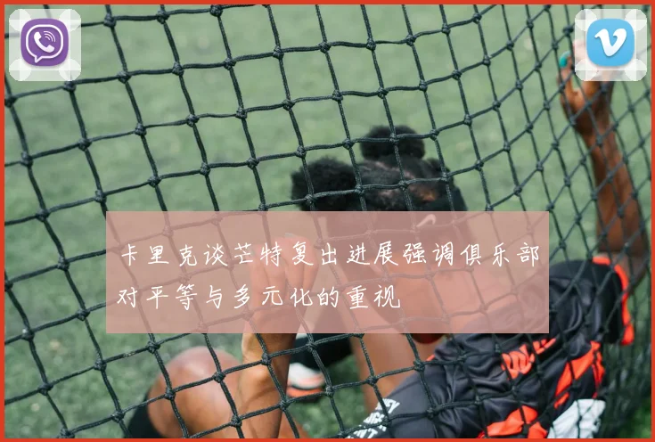 卡里克谈芒特复出进展强调俱乐部对平等与多元化的重视