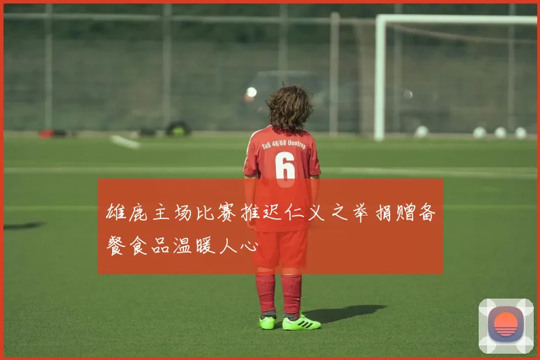 雄鹿主场比赛推迟仁义之举捐赠备餐食品温暖人心